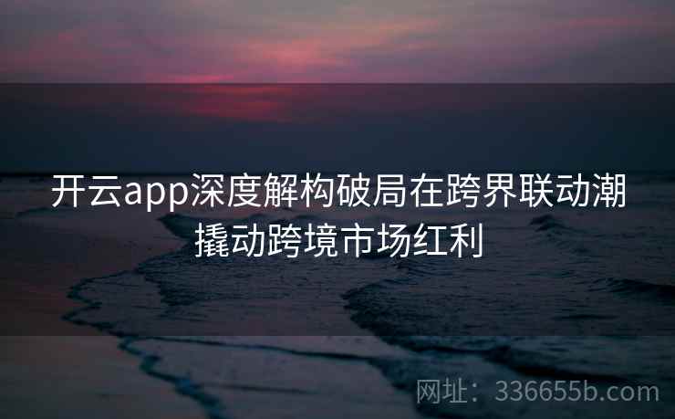 开云app深度解构破局在跨界联动潮撬动跨境市场红利 开云app深度解构破局在跨界联动潮撬动跨境市场红利