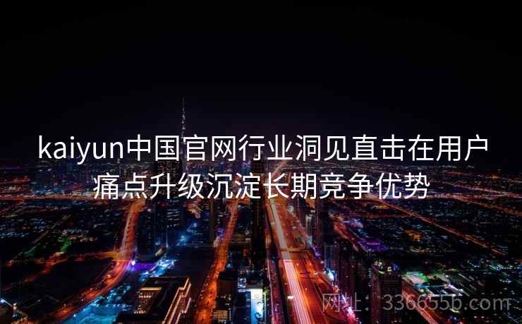 kaiyun中国官网行业洞见直击在用户痛点升级沉淀长期竞争优势