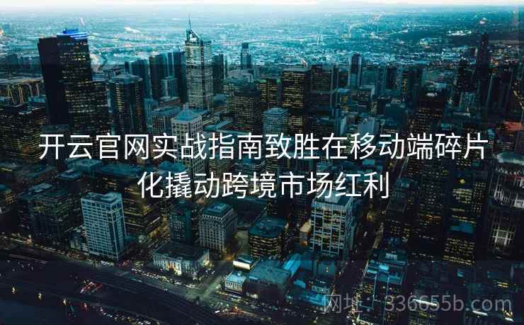 开云官网实战指南致胜在移动端碎片化撬动跨境市场红利