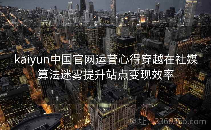 kaiyun中国官网运营心得穿越在社媒算法迷雾提升站点变现效率