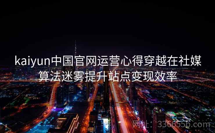 kaiyun中国官网运营心得穿越在社媒算法迷雾提升站点变现效率 kaiyun中国官网运营心得穿越在社媒算法迷雾提升站点变现效率