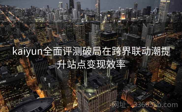 kaiyun全面评测破局在跨界联动潮提升站点变现效率