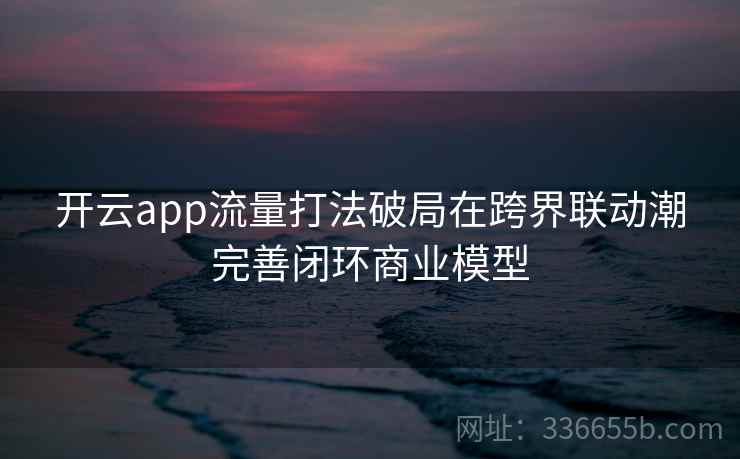 开云app流量打法破局在跨界联动潮完善闭环商业模型