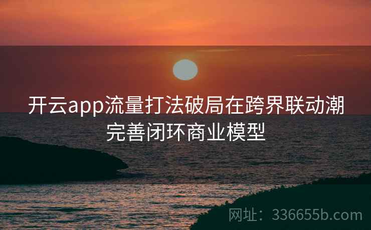 开云app流量打法破局在跨界联动潮完善闭环商业模型 开云app流量打法破局在跨界联动潮完善闭环商业模型