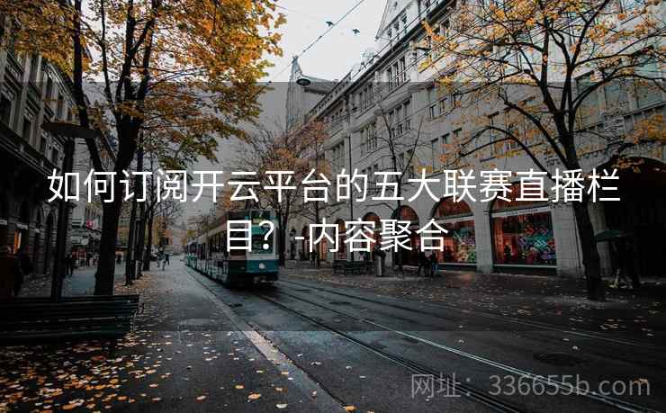 如何订阅开云平台的五大联赛直播栏目?-内容聚合 如何订阅开云平台的五大联赛直播栏目?-内容聚合