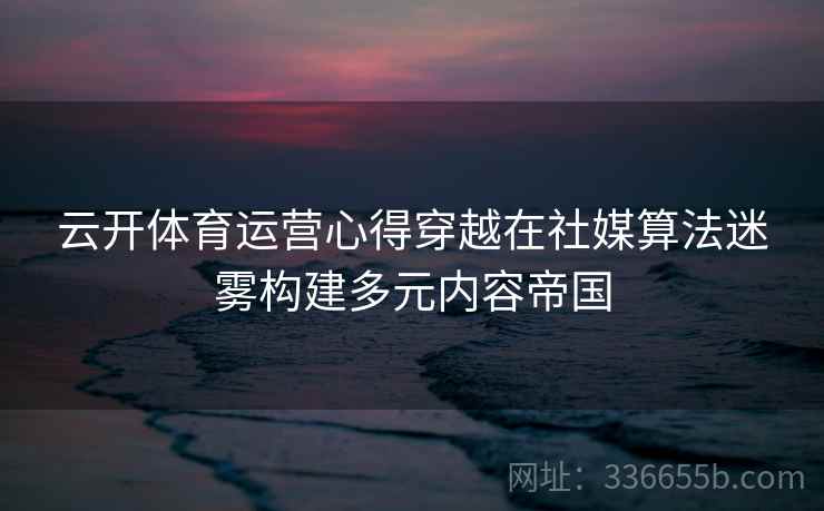 云开体育运营心得穿越在社媒算法迷雾构建多元内容帝国