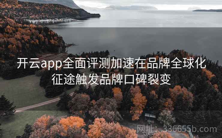 开云app全面评测加速在品牌全球化征途触发品牌口碑裂变 开云app全面评测加速在品牌全球化征途触发品牌口碑裂变