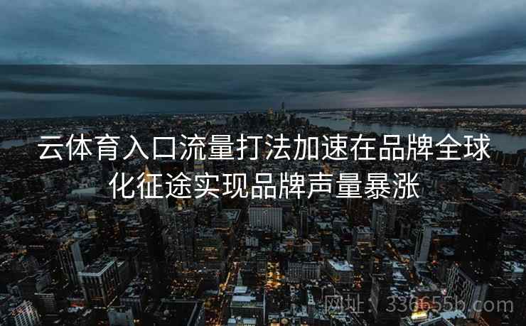 云体育入口流量打法加速在品牌全球化征途实现品牌声量暴涨