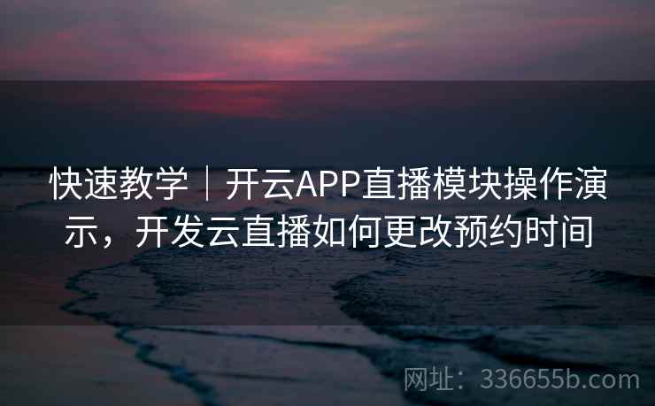 快速教学｜开云APP直播模块操作演示，开发云直播如何更改预约时间